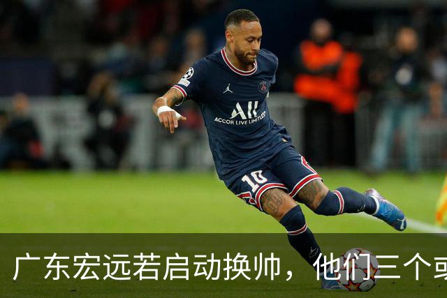 广东宏远若启动换帅，他们三个或将最有希望当选！