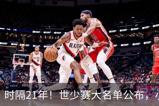时隔21年！世少赛大名单公布，小邝、赵松源领衔，球队首战西班牙