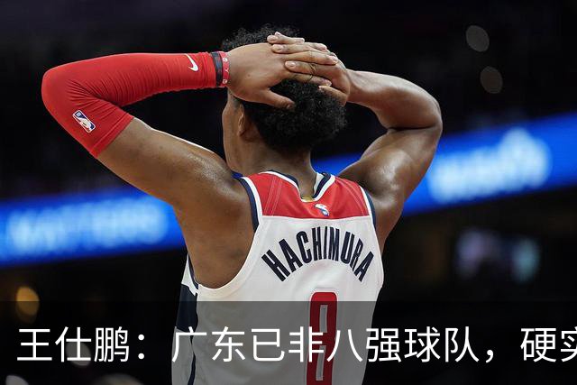 王仕鹏：广东已非八强球队，硬实力不强，本土无人能一场拿30分