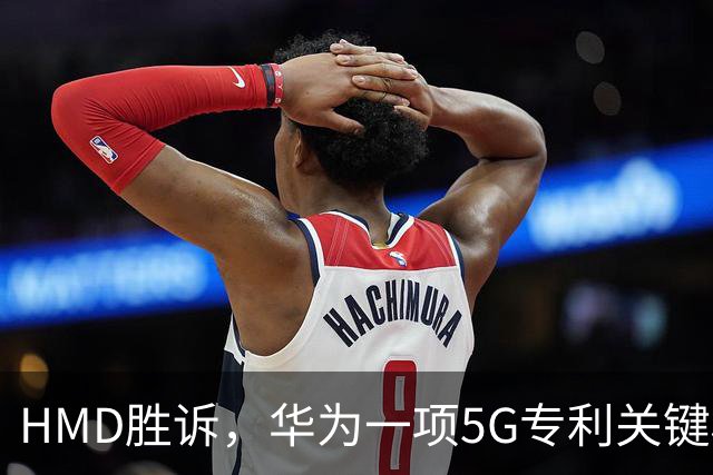 HMD胜诉，华为一项5G专利关键权项被认定无效，打优先权废掉专利跑通，中企要早做准备